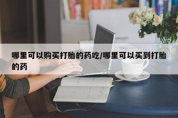 打胎药微信上哪里买哪里可以购买打胎的药吃/哪里可以买到打胎的药