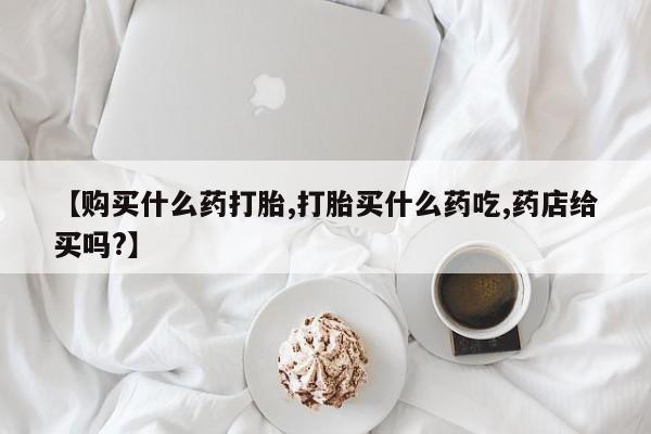 打胎药微信上哪里买【购买什么药打胎,打胎买什么药吃,药店给买吗?】