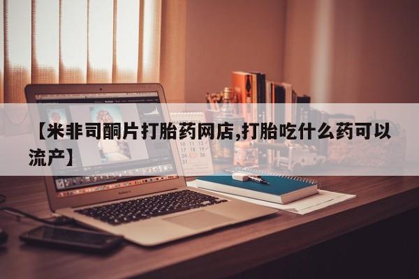 打胎药微信上哪里买【米非司酮片打胎药网店,打胎吃什么药可以流产】